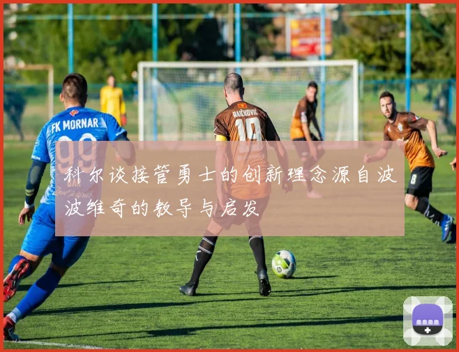 科尔谈接管勇士的创新理念源自波波维奇的教导与启发