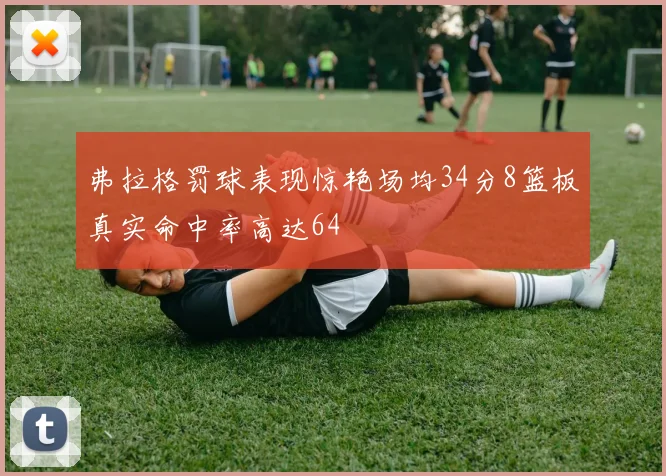 弗拉格罚球表现惊艳场均34分8篮板真实命中率高达64