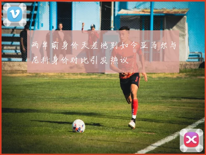 两年前身价天差地别如今亚马尔与尼科身价对比引发热议