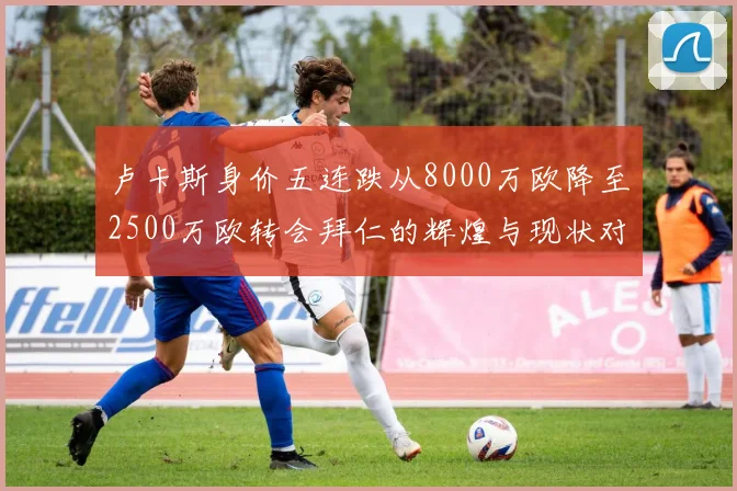 卢卡斯身价五连跌从8000万欧降至2500万欧转会拜仁的辉煌与现状对比