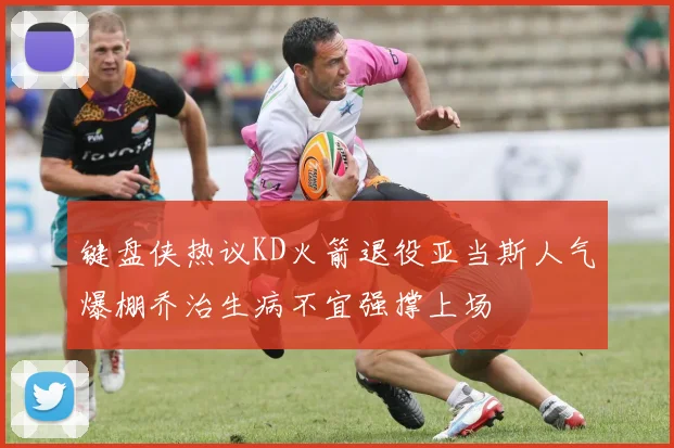 键盘侠热议KD火箭退役亚当斯人气爆棚乔治生病不宜强撑上场