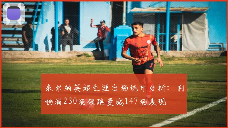 米尔纳英超生涯出场统计分析：利物浦230场领跑曼城147场表现