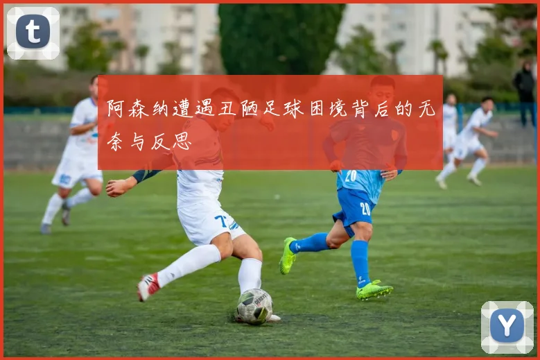 阿森纳遭遇丑陋足球困境背后的无奈与反思