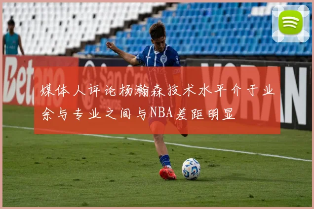 媒体人评论杨瀚森技术水平介于业余与专业之间与NBA差距明显