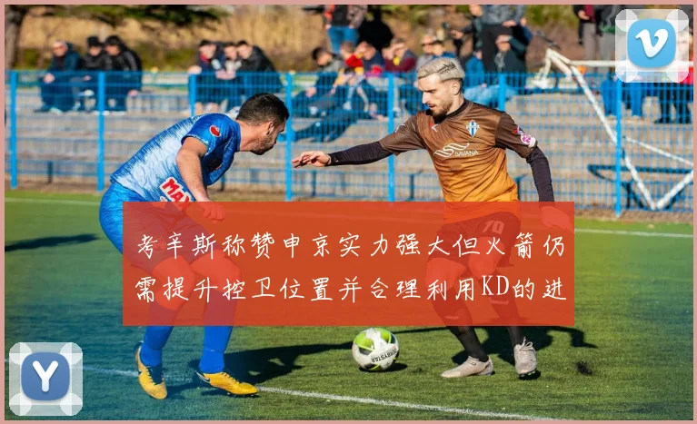 考辛斯称赞申京实力强大但火箭仍需提升控卫位置并合理利用KD的进攻能力