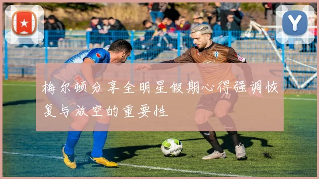 梅尔顿分享全明星假期心得强调恢复与放空的重要性