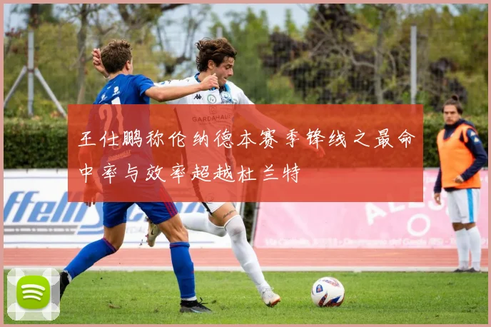 王仕鹏称伦纳德本赛季锋线之最命中率与效率超越杜兰特