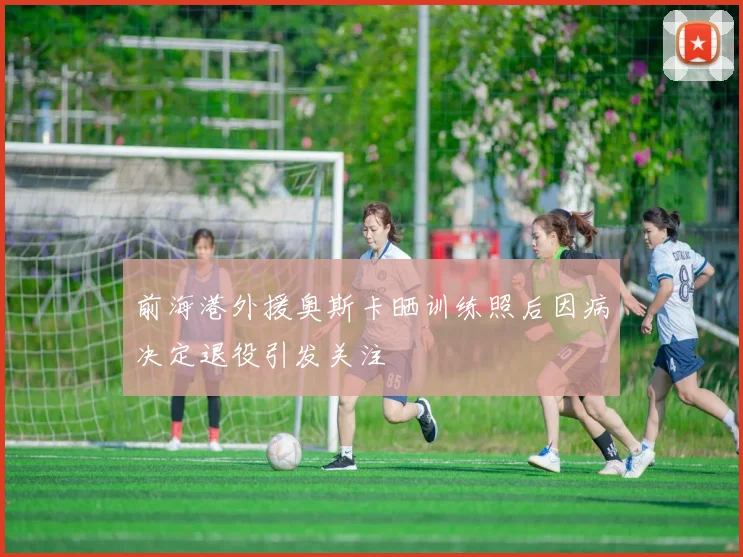 前海港外援奥斯卡晒训练照后因病决定退役引发关注