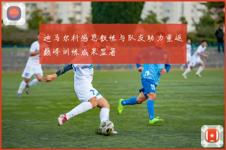 迪马尔科感恩教练与队友助力重返巅峰训练成果显著