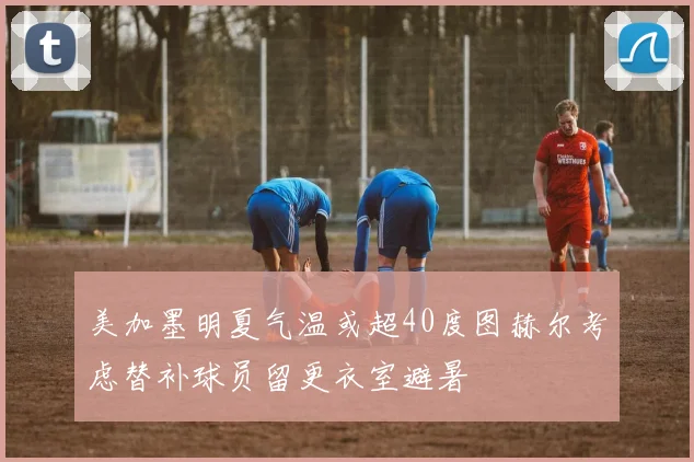 美加墨明夏气温或超40度图赫尔考虑替补球员留更衣室避暑
