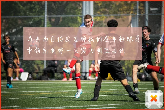 马克西自信发言称我们在年轻球员中领先老将一头实力明显占优