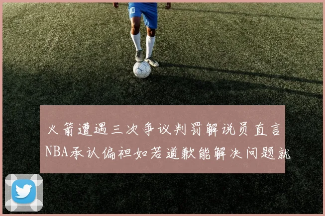火箭遭遇三次争议判罚解说员直言NBA承认偏袒如若道歉能解决问题就好了