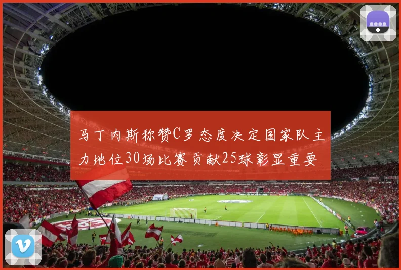 马丁内斯称赞C罗态度决定国家队主力地位30场比赛贡献25球彰显重要性