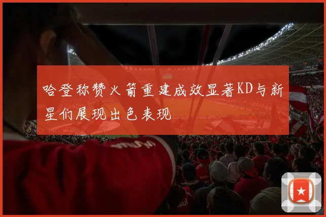 哈登称赞火箭重建成效显著KD与新星们展现出色表现