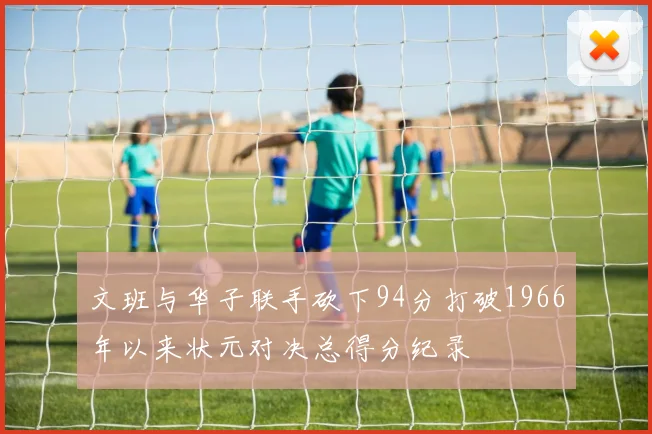 文班与华子联手砍下94分打破1966年以来状元对决总得分纪录