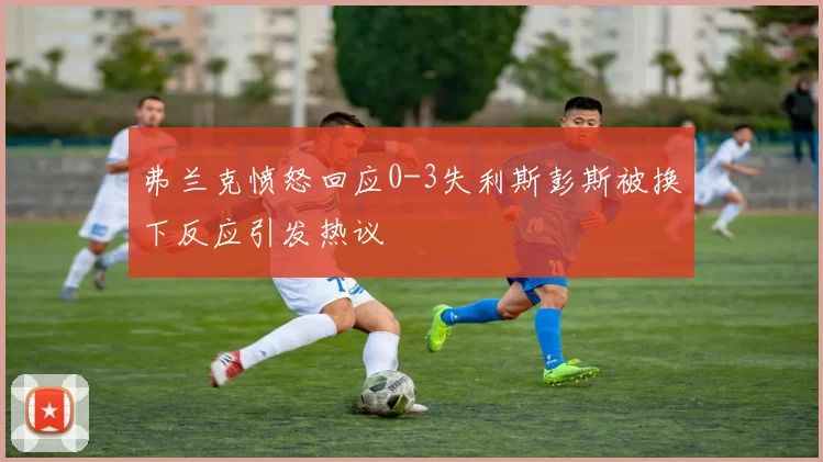 弗兰克愤怒回应0-3失利斯彭斯被换下反应引发热议