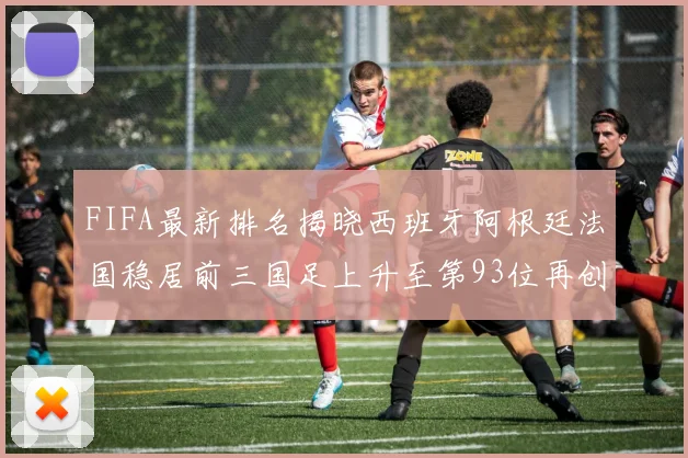 FIFA最新排名揭晓西班牙阿根廷法国稳居前三国足上升至第93位再创佳绩
