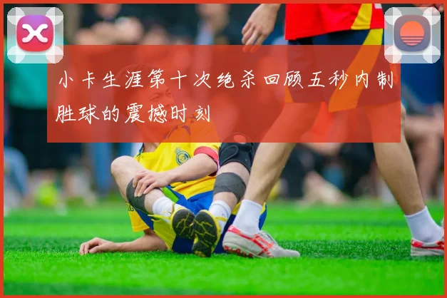 小卡生涯第十次绝杀回顾五秒内制胜球的震撼时刻