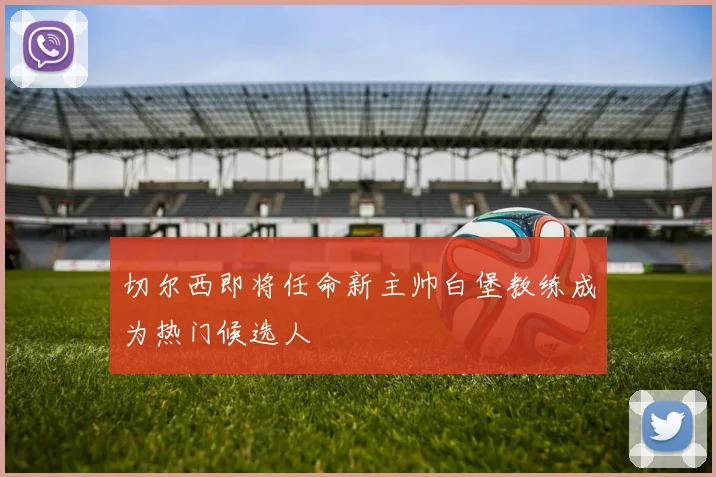 切尔西即将任命新主帅白堡教练成为热门候选人