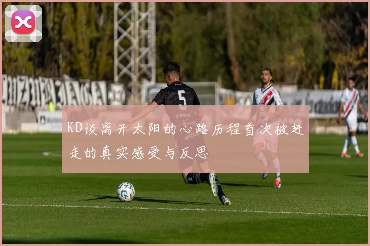 KD谈离开太阳的心路历程首次被赶走的真实感受与反思