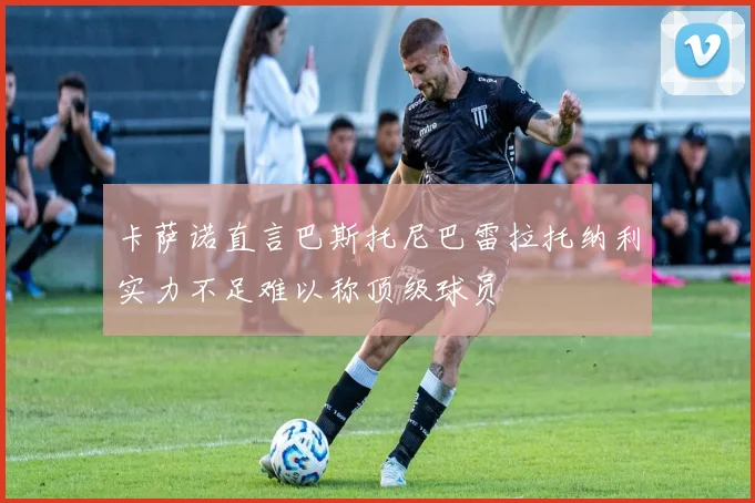 卡萨诺直言巴斯托尼巴雷拉托纳利实力不足难以称顶级球员