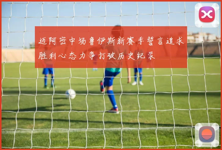 迈阿密中场鲁伊斯新赛季誓言追求胜利心态力争打破历史纪录