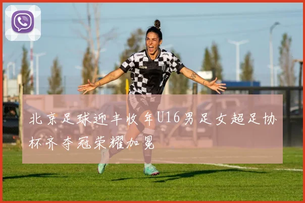 北京足球迎丰收年U16男足女超足协杯齐夺冠荣耀加冕