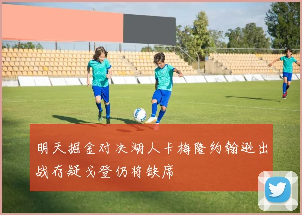 明天掘金对决湖人卡梅隆约翰逊出战存疑戈登仍将缺席